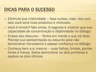 DICAS PARA O SUCESSO
 Estimule sua criatividade – faça cursos, viaje, leia com
isso você será mais produtivo e motivado;
 Você é tímido? Não omita. O segredo é mostrar que sua
capacidade de concentração e objetividade no diálogo;
 Ensaie seu discurso – Tenha em mente o que irá dizer.
Planeje sua apresentação ou assunto para não
demonstrar nervosismo e passar confiança no diálogo;
 Conheça bem a si mesmo – suas falhas, limites, pontos
fortes e fracos. Saiba administrar os dois primeiros e
explore os dois últimos.
 