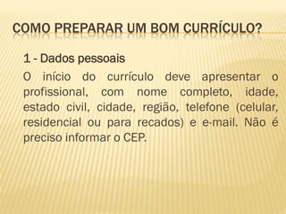 COMO PREPARAR UM BOM CURRÍCULO?
1 - Dados pessoais
O início do currículo deve apresentar o
profissional, com nome completo, idade,
estado civil, cidade, região, telefone (celular,
residencial ou para recados) e e-mail. Não é
preciso informar o CEP.
 