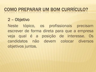 COMO PREPARAR UM BOM CURRÍCULO?
2 – Objetivo
Neste tópico, os profissionais precisam
escrever de forma direta para que a empresa
veja qual é a posição de interesse. Os
candidatos não devem colocar diversos
objetivos juntos.
 