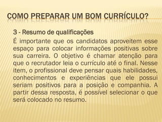 COMO PREPARAR UM BOM CURRÍCULO?
3 - Resumo de qualificações
É importante que os candidatos aproveitem esse
espaço para colocar informações positivas sobre
sua carreira. O objetivo é chamar atenção para
que o recrutador leia o currículo até o final. Nesse
item, o profissional deve pensar quais habilidades,
conhecimentos e experiências que ele possui
seriam positivos para a posição e companhia. A
partir dessa resposta, é possível selecionar o que
será colocado no resumo.
 