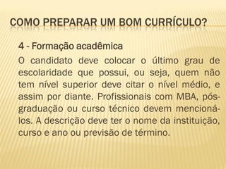 COMO PREPARAR UM BOM CURRÍCULO?
4 - Formação acadêmica
O candidato deve colocar o último grau de
escolaridade que possui, ou seja, quem não
tem nível superior deve citar o nível médio, e
assim por diante. Profissionais com MBA, pós-
graduação ou curso técnico devem mencioná-
los. A descrição deve ter o nome da instituição,
curso e ano ou previsão de término.
 