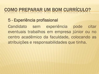 COMO PREPARAR UM BOM CURRÍCULO?
5 - Experiência profissional
Candidato sem experiência pode citar
eventuais trabalhos em empresa júnior ou no
centro acadêmico da faculdade, colocando as
atribuições e responsabilidades que tinha.
 