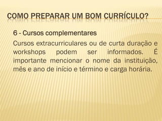 COMO PREPARAR UM BOM CURRÍCULO?
6 - Cursos complementares
Cursos extracurriculares ou de curta duração e
workshops podem ser informados. É
importante mencionar o nome da instituição,
mês e ano de início e término e carga horária.
 