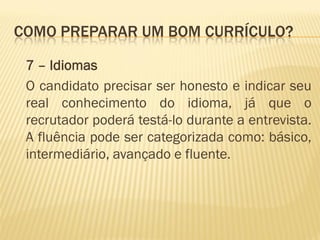 COMO PREPARAR UM BOM CURRÍCULO?
7 – Idiomas
O candidato precisar ser honesto e indicar seu
real conhecimento do idioma, já que o
recrutador poderá testá-lo durante a entrevista.
A fluência pode ser categorizada como: básico,
intermediário, avançado e fluente.
 