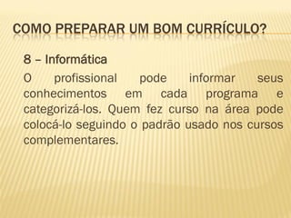COMO PREPARAR UM BOM CURRÍCULO?
8 – Informática
O profissional pode informar seus
conhecimentos em cada programa e
categorizá-los. Quem fez curso na área pode
colocá-lo seguindo o padrão usado nos cursos
complementares.
 