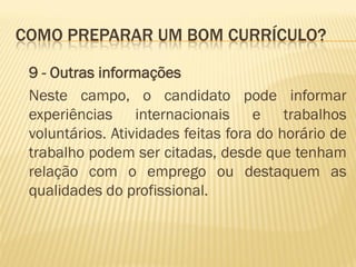 COMO PREPARAR UM BOM CURRÍCULO?
9 - Outras informações
Neste campo, o candidato pode informar
experiências internacionais e trabalhos
voluntários. Atividades feitas fora do horário de
trabalho podem ser citadas, desde que tenham
relação com o emprego ou destaquem as
qualidades do profissional.
 