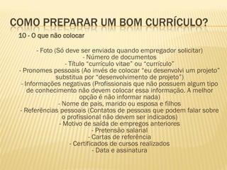 COMO PREPARAR UM BOM CURRÍCULO?
10 - O que não colocar
- Foto (Só deve ser enviada quando empregador solicitar)
- Número de documentos
- Título “currículo vitae” ou “currículo”
- Pronomes pessoais (Ao invés de colocar “eu desenvolvi um projeto”
substitua por “desenvolvimento de projeto”)
- Informações negativas (Profissionais que não possuem algum tipo
de conhecimento não devem colocar essa informação. A melhor
opção é não informar nada)
- Nome de pais, marido ou esposa e filhos
- Referências pessoais (Contatos de pessoas que podem falar sobre
o profissional não devem ser indicados)
- Motivo de saída de empregos anteriores
- Pretensão salarial
- Cartas de referência
- Certificados de cursos realizados
- Data e assinatura
 