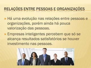 RELAÇÕES ENTRE PESSOAS E ORGANIZAÇÕES
 Há uma evolução nas relações entre pessoas e
organizações, porém ainda há pouca
valorização das pessoas.
 Empresas inteligentes percebem que só se
alcança resultados satisfatórios se houver
investimento nas pessoas.
 