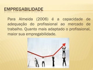 EMPREGABILIDADE
Para Almeida (2006) é a capacidade de
adequação do profissional ao mercado de
trabalho. Quanto mais adaptado o profissional,
maior sua empregabilidade.
 