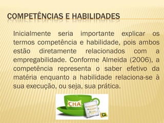 COMPETÊNCIAS E HABILIDADES
Inicialmente seria importante explicar os
termos competência e habilidade, pois ambos
estão diretamente relacionados com a
empregabilidade. Conforme Almeida (2006), a
competência representa o saber efetivo da
matéria enquanto a habilidade relaciona-se à
sua execução, ou seja, sua prática.
 