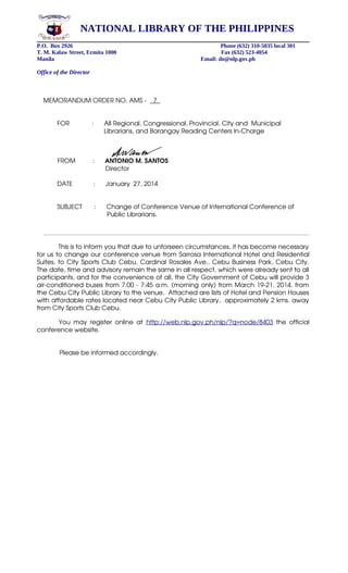 NATIONAL LIBRARY OF THE PHILIPPINES
P.O. Box 2926
T. M. Kalaw Street, Ermita 1000
Manila

Phone (632) 310-5035 local 301
Fax (632) 523-4054
Email: do@nlp.gov.ph

Office of the Director

MEMORANDUM ORDER NO. AMS ­    7_
        FOR             :      All Regional, Congressional, Provincial, City and  Municipal
                                   Librarians, and Barangay Reading Centers In­Charge

 

  
  FROM          :      ANTONIO M. SANTOS
    
    Director
        DATE          :      January  27, 2014 
    
        SUBJECT       :      Change of Conference Venue of International Conference of 
     
     Public Librarians.

            This is to inform you that due to unforseen circumstances, it has become necessary  
for us to change our conference venue from Sarrosa International Hotel and Residential 
Suites, to City Sports Club Cebu, Cardinal Rosales Ave., Cebu Business Park, Cebu City. 
The date, time and advisory remain the same in all respect, which were already sent to all 
participants, and for the convenience of all, the City Government of Cebu will provide 3 
air­conditioned buses from 7:00 ­ 7:45 a.m. (morning only) from March 19­21, 2014. from 
the Cebu City Public Library to the venue.  Attached are lists of Hotel and Pension Houses 
with affordable rates located near Cebu City Public Library,  approximately 2 kms. away 
from City Sports Club Cebu.
              You   may   register   online   at  http://web.nlp.gov.ph/nlp/?q=node/8403  the   official 
conference website. 
             Please be informed accordingly.

 