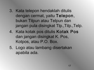 3. Kata telepon hendaklah ditulis
   dengan cermat, yaitu Telepon,
   bukan Tilpun atau Telpun dan
   jangan pula disingkat Tlp.,Tilp.,Telp.
4. Kata kotak pos ditulis Kotak Pos
   dan jangan disingkat K. Pos,
   Kotpos, atau P.O. Box.
5. Logo atau lambang disertakan
   apabila ada.


                                17
 