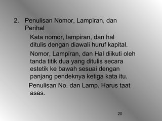 2. Penulisan Nomor, Lampiran, dan
   Perihal
    Kata nomor, lampiran, dan hal
    ditulis dengan diawali huruf kapital.
    Nomor, Lampiran, dan Hal diikuti oleh
    tanda titik dua yang ditulis secara
    estetik ke bawah sesuai dengan
    panjang pendeknya ketiga kata itu.
    Penulisan No. dan Lamp. Harus taat
    asas.


                                   20
 