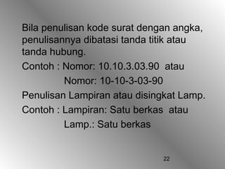 Bila penulisan kode surat dengan angka,
penulisannya dibatasi tanda titik atau
tanda hubung.
Contoh : Nomor: 10.10.3.03.90 atau
         Nomor: 10-10-3-03-90
Penulisan Lampiran atau disingkat Lamp.
Contoh : Lampiran: Satu berkas atau
         Lamp.: Satu berkas


                              22
 