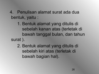 4. Penulisan alamat surat ada dua
 bentuk, yaitu :
    1. Bentuk alamat yang ditulis di
       sebelah kanan atas (terletak di
       bawah tanggal bulan, dan tahun
 surat ).
    2. Bentuk alamat yang ditulis di
       sebelah kiri atas (terletak di
       bawah bagian hal).

                               26
 