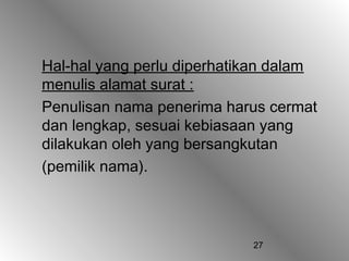 Hal-hal yang perlu diperhatikan dalam
menulis alamat surat :
Penulisan nama penerima harus cermat
dan lengkap, sesuai kebiasaan yang
dilakukan oleh yang bersangkutan
(pemilik nama).



                            27
 