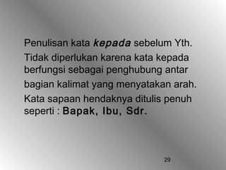 Penulisan kata kepada sebelum Yth.
Tidak diperlukan karena kata kepada
berfungsi sebagai penghubung antar
bagian kalimat yang menyatakan arah.
Kata sapaan hendaknya ditulis penuh
seperti : Bapak, Ibu, Sdr.



                             29
 