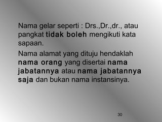 Nama gelar seperti : Drs.,Dr.,dr., atau
pangkat tidak boleh mengikuti kata
sapaan.
Nama alamat yang dituju hendaklah
nama orang yang disertai nama
jabatannya atau nama jabatannya
saja dan bukan nama instansinya.



                               30
 