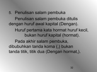 5. Penulisan salam pembuka
   Penulisan salam pembuka ditulis
dengan huruf awal kapital (Dengan).
   Huruf pertama kata hormat huruf kecil,
         bukan huruf kapital (hormat).
   Pada akhir salam pembuka,
dibubuhkan tanda koma (,) bukan
tanda titik, titik dua (Dengan hormat,).


                               32
 