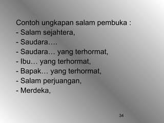Contoh ungkapan salam pembuka :
- Salam sejahtera,
- Saudara….
- Saudara… yang terhormat,
- Ibu… yang terhormat,
- Bapak… yang terhormat,
- Salam perjuangan,
- Merdeka,


                           34
 