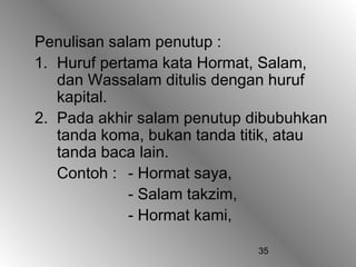 Penulisan salam penutup :
1. Huruf pertama kata Hormat, Salam,
   dan Wassalam ditulis dengan huruf
   kapital.
2. Pada akhir salam penutup dibubuhkan
   tanda koma, bukan tanda titik, atau
   tanda baca lain.
   Contoh : - Hormat saya,
             - Salam takzim,
             - Hormat kami,

                             35
 
