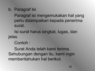 b. Paragraf Isi
    Paragraf isi mengemukakan hal yang
    perlu disampaikan kepada penerima
    surat.
    Isi surat harus singkat, lugas, dan
jelas.
    Contoh :
    Surat Anda telah kami terima.
Sehubungan dengan itu, kami ingin
memberitahukan hal berikut.
                               38
 