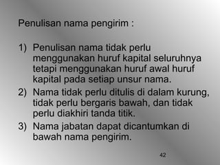 Penulisan nama pengirim :

1) Penulisan nama tidak perlu
   menggunakan huruf kapital seluruhnya
   tetapi menggunakan huruf awal huruf
   kapital pada setiap unsur nama.
2) Nama tidak perlu ditulis di dalam kurung,
   tidak perlu bergaris bawah, dan tidak
   perlu diakhiri tanda titik.
3) Nama jabatan dapat dicantumkan di
   bawah nama pengirim.
                                42
 