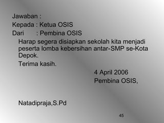 Jawaban :
Kepada : Ketua OSIS
Dari    : Pembina OSIS
  Harap segera disiapkan sekolah kita menjadi
  peserta lomba kebersihan antar-SMP se-Kota
  Depok.
  Terima kasih.
                           4 April 2006
                           Pembina OSIS,


  Natadipraja,S.Pd
                                   45
 