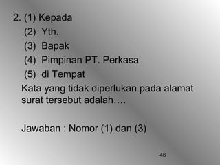 2. (1) Kepada
   (2) Yth.
   (3) Bapak
   (4) Pimpinan PT. Perkasa
   (5) di Tempat
  Kata yang tidak diperlukan pada alamat
  surat tersebut adalah….

 Jawaban : Nomor (1) dan (3)

                                46
 