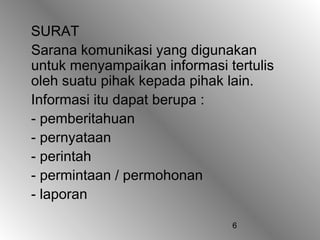 SURAT
Sarana komunikasi yang digunakan
untuk menyampaikan informasi tertulis
oleh suatu pihak kepada pihak lain.
Informasi itu dapat berupa :
- pemberitahuan
- pernyataan
- perintah
- permintaan / permohonan
- laporan

                              6
 