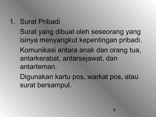 1. Surat Pribadi
   Surat yang dibuat oleh seseorang yang
   isinya menyangkut kepentingan pribadi.
   Komunikasi antara anak dan orang tua,
   antarkerabat, antarsejawat, dan
   antarteman.
   Digunakan kartu pos, warkat pos, atau
   surat bersampul.


                                9
 