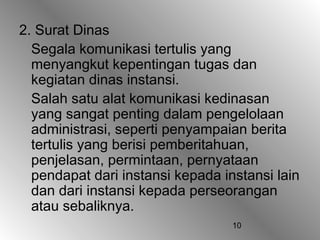 10
2. Surat Dinas
Segala komunikasi tertulis yang
menyangkut kepentingan tugas dan
kegiatan dinas instansi.
Salah satu alat komunikasi kedinasan
yang sangat penting dalam pengelolaan
administrasi, seperti penyampaian berita
tertulis yang berisi pemberitahuan,
penjelasan, permintaan, pernyataan
pendapat dari instansi kepada instansi lain
dan dari instansi kepada perseorangan
atau sebaliknya.
 