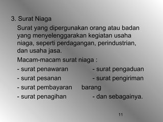 11
3. Surat Niaga
Surat yang dipergunakan orang atau badan
yang menyelenggarakan kegiatan usaha
niaga, seperti perdagangan, perindustrian,
dan usaha jasa.
Macam-macam surat niaga :
- surat penawaran - surat pengaduan
- surat pesanan - surat pengiriman
- surat pembayaran barang
- surat penagihan - dan sebagainya.
 