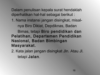 16
Dalam penulisan kepala surat hendaklah
diperhatikan hal-hal sebagai berikut :
1. Nama instansi jangan disingkat, misal-
nya Biro Diklat, Depdiknas, Badan
Bimas, tetapi Biro pendidikan dan
Pelatihan, Departemen Pendidikan
Nasional, Badan Bimbingan
Masyarakat.
2. Kata jalan jangan disingkat Jln. Atau Jl.
tetapi Jalan.
 