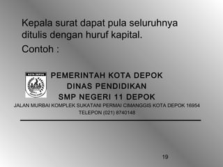 19
Kepala surat dapat pula seluruhnya
ditulis dengan huruf kapital.
Contoh :
PEMERINTAH KOTA DEPOK
DINAS PENDIDIKAN
SMP NEGERI 11 DEPOK
JALAN MURBAI KOMPLEK SUKATANI PERMAI CIMANGGIS KOTA DEPOK 16954
TELEPON (021) 8740148
 