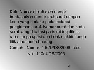 21
Kata Nomor diikuti oleh nomor
berdasarkan nomor urut surat dengan
kode yang berlaku pada instansi
pengiriman surat. Nomor surat dan kode
surat yang dibatasi garis miring ditulis
rapat tanpa spasi dan tidak diakhiri tanda
titik atau tanda hubung.
Contoh : Nomor: 110/U/DS/2006 atau
No.: 110/U/DS/2006
 