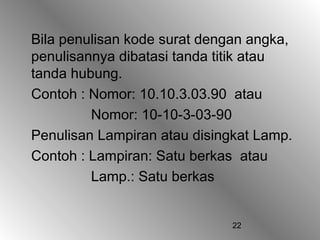 22
Bila penulisan kode surat dengan angka,
penulisannya dibatasi tanda titik atau
tanda hubung.
Contoh : Nomor: 10.10.3.03.90 atau
Nomor: 10-10-3-03-90
Penulisan Lampiran atau disingkat Lamp.
Contoh : Lampiran: Satu berkas atau
Lamp.: Satu berkas
 