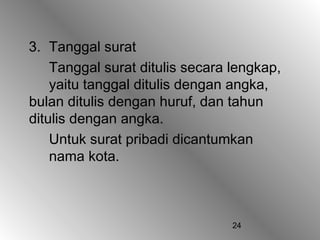 24
3. Tanggal surat
Tanggal surat ditulis secara lengkap,
yaitu tanggal ditulis dengan angka,
bulan ditulis dengan huruf, dan tahun
ditulis dengan angka.
Untuk surat pribadi dicantumkan
nama kota.
 