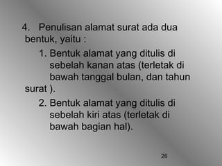 26
4. Penulisan alamat surat ada dua
bentuk, yaitu :
1. Bentuk alamat yang ditulis di
sebelah kanan atas (terletak di
bawah tanggal bulan, dan tahun
surat ).
2. Bentuk alamat yang ditulis di
sebelah kiri atas (terletak di
bawah bagian hal).
 