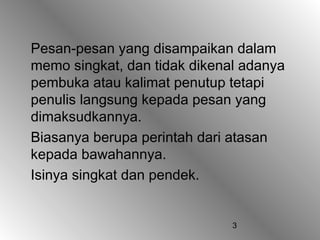 3
Pesan-pesan yang disampaikan dalam
memo singkat, dan tidak dikenal adanya
pembuka atau kalimat penutup tetapi
penulis langsung kepada pesan yang
dimaksudkannya.
Biasanya berupa perintah dari atasan
kepada bawahannya.
Isinya singkat dan pendek.
 