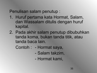 35
Penulisan salam penutup :
1. Huruf pertama kata Hormat, Salam,
dan Wassalam ditulis dengan huruf
kapital.
2. Pada akhir salam penutup dibubuhkan
tanda koma, bukan tanda titik, atau
tanda baca lain.
Contoh : - Hormat saya,
- Salam takzim,
- Hormat kami,
 