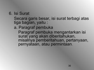 36
6. Isi Surat
Secara garis besar, isi surat terbagi atas
tiga bagian, yaitu :
a. Paragraf pembuka
Paragraf pembuka mengantarkan isi
surat yang akan diberitahukan,
misalnya pemberitahuan, pertanyaan,
pernyataan, atau permintaan.
 