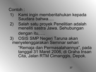 37
Contoh :
1) Kami ingin memberitahukan kepada
Saudara bahwa….
2) Salah satu proyek Penelitian adalah
meneliti sastra Jawa. Sehubungan
dengan itu,….
3) OSIS SMP Negeri Taruna akan
menyelenggarakan Seminar sehari
“Remaja dan Permasalahannya”, pada
tanggal 31 Maret 2006, di Graha Insan
Cita, Jalan RTM Cimanggis, Depok.
 