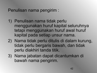 42
Penulisan nama pengirim :
1) Penulisan nama tidak perlu
menggunakan huruf kapital seluruhnya
tetapi menggunakan huruf awal huruf
kapital pada setiap unsur nama.
2) Nama tidak perlu ditulis di dalam kurung,
tidak perlu bergaris bawah, dan tidak
perlu diakhiri tanda titik.
3) Nama jabatan dapat dicantumkan di
bawah nama pengirim.
 
