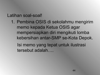 44
Latihan soal-soal!
1. Pembina OSIS di sekolahmu mengirim
memo kepada Ketua OSIS agar
mempersiapkan diri mengikuti lomba
kebersihan antar-SMP se-Kota Depok.
Isi memo yang tepat untuk ilustrasi
tersebut adalah….
 