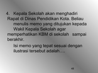 48
4. Kepala Sekolah akan menghadiri
Rapat di Dinas Pendidikan Kota. Beliau
menulis memo yang ditujukan kepada
Wakil Kepala Sekolah agar
memperhatikan KBM di sekolah sampai
berakhir.
Isi memo yang tepat sesuai dengan
ilustrasi tersebut adalah….
 