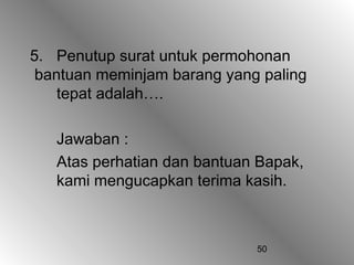 50
5. Penutup surat untuk permohonan
bantuan meminjam barang yang paling
tepat adalah….
Jawaban :
Atas perhatian dan bantuan Bapak,
kami mengucapkan terima kasih.
 