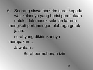 51
6. Seorang siswa berkirim surat kepada
wali kelasnya yang berisi permintaan
untuk tidak masuk sekolah karena
mengikuti pertandingan olahraga gerak
jalan.
surat yang dikirimkannya
merupakan….
Jawaban :
Surat permohonan izin
 