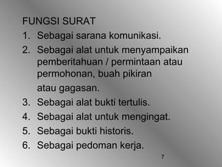 7
FUNGSI SURAT
1. Sebagai sarana komunikasi.
2. Sebagai alat untuk menyampaikan
pemberitahuan / permintaan atau
permohonan, buah pikiran
atau gagasan.
3. Sebagai alat bukti tertulis.
4. Sebagai alat untuk mengingat.
5. Sebagai bukti historis.
6. Sebagai pedoman kerja.
 
