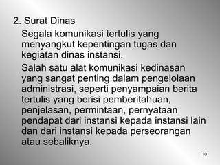 10
2. Surat Dinas
Segala komunikasi tertulis yang
menyangkut kepentingan tugas dan
kegiatan dinas instansi.
Salah satu alat komunikasi kedinasan
yang sangat penting dalam pengelolaan
administrasi, seperti penyampaian berita
tertulis yang berisi pemberitahuan,
penjelasan, permintaan, pernyataan
pendapat dari instansi kepada instansi lain
dan dari instansi kepada perseorangan
atau sebaliknya.
 